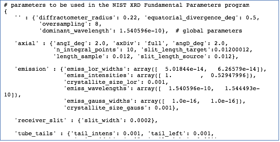 Text Box: # parameters to be used in the NIST XRD Fundamental Parameters program{   '' : {'diffractometer_radius': 0.22, 'equatorial_divergence_deg': 0.5,           'oversampling': 8,           'dominant_wavelength': 1.540596e-10},  # global parameters   'axial' : {'angI_deg': 2.0, 'axDiv': 'full', 'angD_deg': 2.0,              'n_integral_points': 10, 'slit_length_target':0.01200012,              'length_sample': 0.012, 'slit_length_source': 0.012},   'emission' : {'emiss_lor_widths': array([  5.01844e-14,   6.26579e-14]),                 'emiss_intensities': array([ 1.        ,  0.52947996]),                 'crystallite_size_lor': 0.001,                  'emiss_wavelengths': array([  1.540596e-10,   1.544493e-10]),                 'emiss_gauss_widths': array([  1.0e-16,   1.0e-16]),                 'crystallite_size_gauss': 0.001},   'receiver_slit' : {'slit_width': 0.0002},   'tube_tails' : {'tail_intens': 0.001, 'tail_left': 0.001,                     'main_width': 4e-05, 'tail_right': 0.001},}